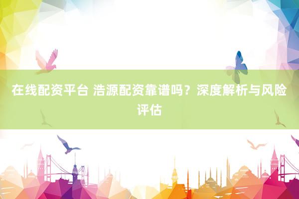 在线配资平台 浩源配资靠谱吗？深度解析与风险评估