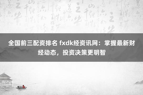 全国前三配资排名 fxdk经资讯网：掌握最新财经动态，投资决策更明智