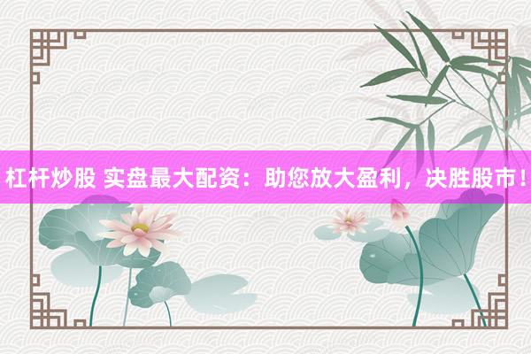 杠杆炒股 实盘最大配资：助您放大盈利，决胜股市！