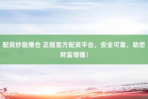 配资炒股爆仓 正规官方配资平台，安全可靠，助您财富增值！