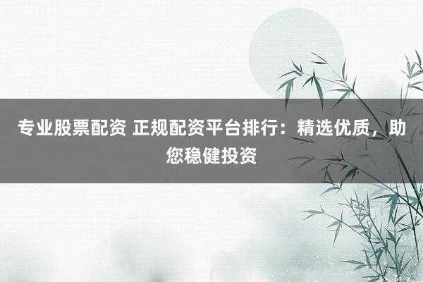 专业股票配资 正规配资平台排行：精选优质，助您稳健投资