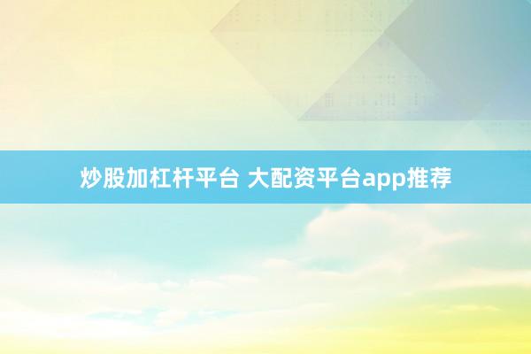 炒股加杠杆平台 大配资平台app推荐
