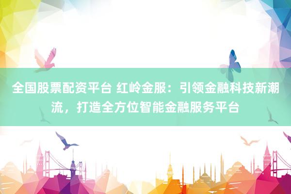 全国股票配资平台 红岭金服：引领金融科技新潮流，打造全方位智能金融服务平台