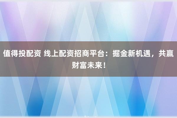 值得投配资 线上配资招商平台：掘金新机遇，共赢财富未来！