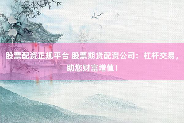 股票配资正规平台 股票期货配资公司：杠杆交易，助您财富增值！