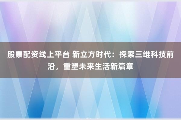 股票配资线上平台 新立方时代：探索三维科技前沿，重塑未来生活新篇章