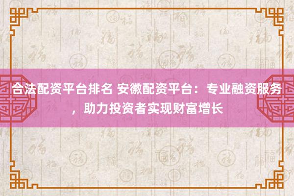 合法配资平台排名 安徽配资平台：专业融资服务，助力投资者实现财富增长