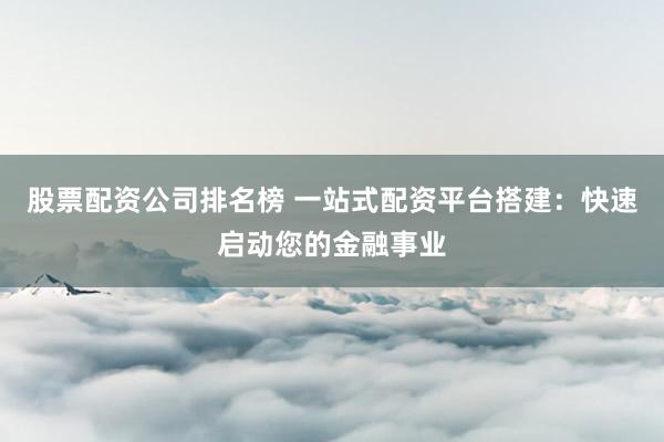 股票配资公司排名榜 一站式配资平台搭建：快速启动您的金融事业