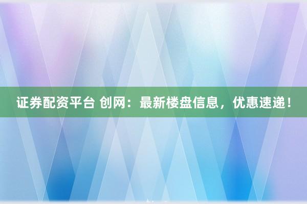 证券配资平台 创网：最新楼盘信息，优惠速递！