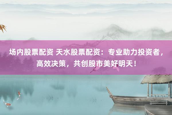 场内股票配资 天水股票配资：专业助力投资者，高效决策，共创股市美好明天！