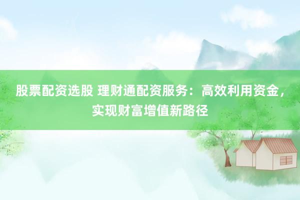 股票配资选股 理财通配资服务：高效利用资金，实现财富增值新路径