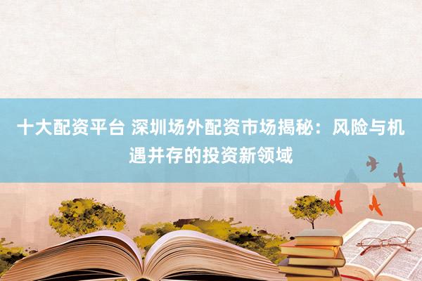 十大配资平台 深圳场外配资市场揭秘：风险与机遇并存的投资新领域