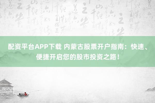 配资平台APP下载 内蒙古股票开户指南：快速、便捷开启您的股市投资之路！