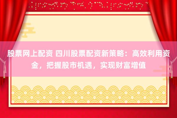 股票网上配资 四川股票配资新策略：高效利用资金，把握股市机遇，实现财富增值