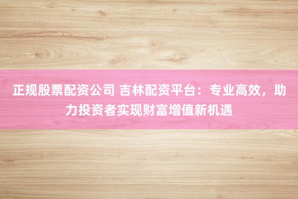 正规股票配资公司 吉林配资平台：专业高效，助力投资者实现财富增值新机遇