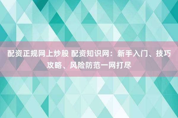 配资正规网上炒股 配资知识网：新手入门、技巧攻略、风险防范一网打尽