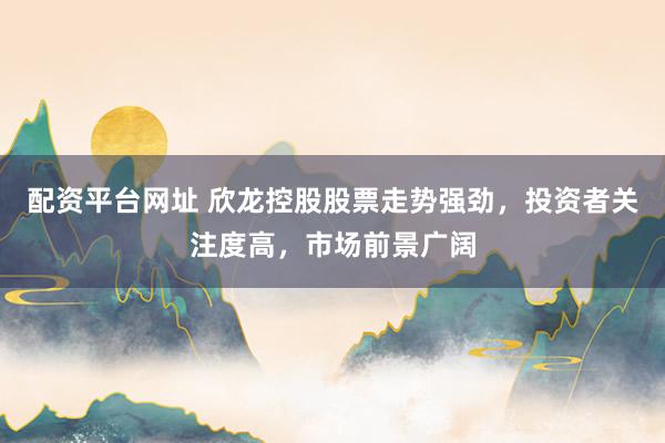 配资平台网址 欣龙控股股票走势强劲，投资者关注度高，市场前景广阔
