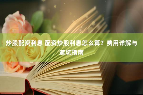 炒股配资利息 配资炒股利息怎么算？费用详解与避坑指南