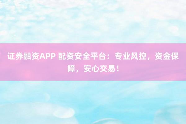 证券融资APP 配资安全平台：专业风控，资金保障，安心交易！