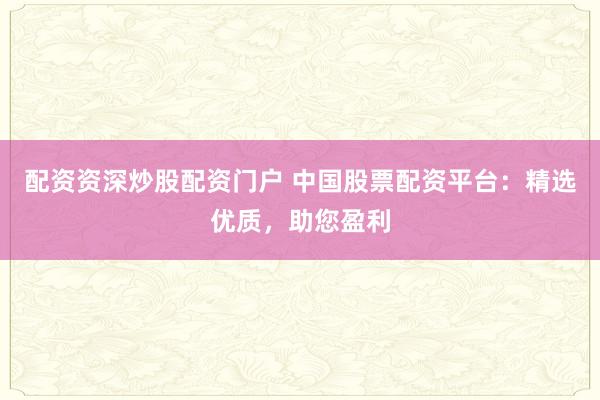 配资资深炒股配资门户 中国股票配资平台：精选优质，助您盈利