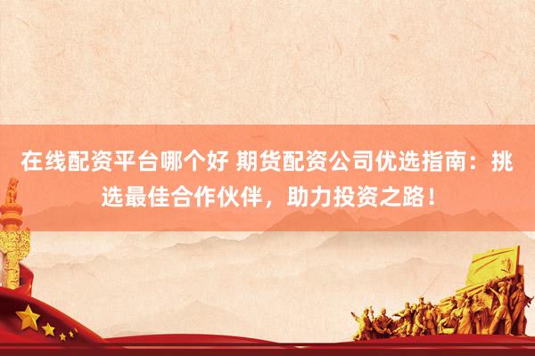 在线配资平台哪个好 期货配资公司优选指南：挑选最佳合作伙伴，助力投资之路！